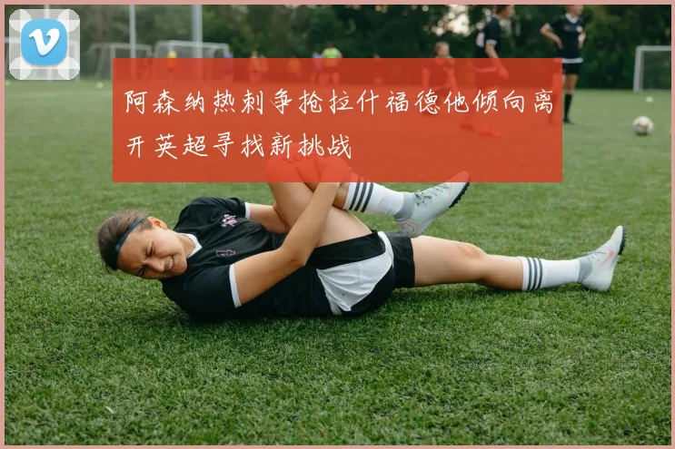 阿森纳热刺争抢拉什福德他倾向离开英超寻找新挑战