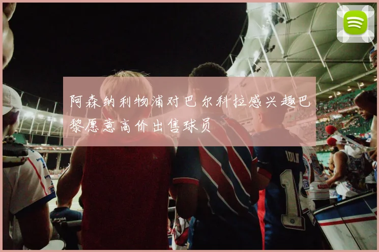 阿森纳利物浦对巴尔科拉感兴趣巴黎愿意高价出售球员