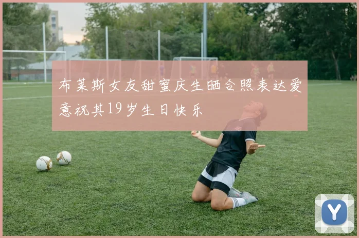布莱斯女友甜蜜庆生晒合照表达爱意祝其19岁生日快乐