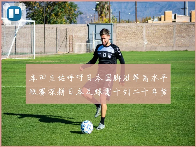 本田圭佑呼吁日本国脚进军高水平联赛深耕日本足球需十到二十年努力