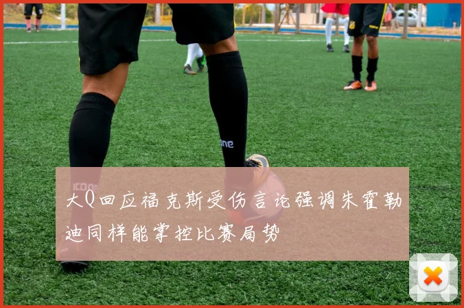 大Q回应福克斯受伤言论强调朱霍勒迪同样能掌控比赛局势