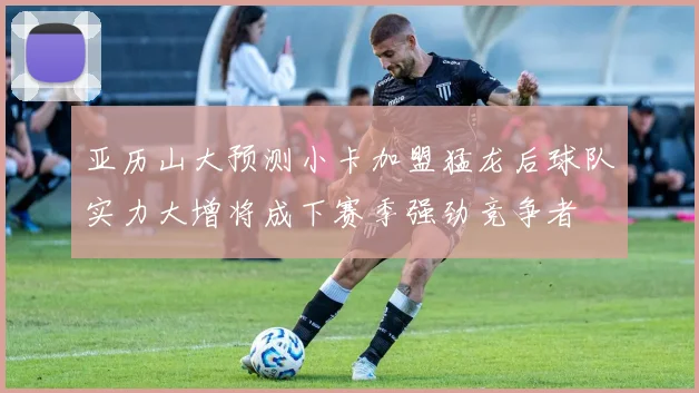 亚历山大预测小卡加盟猛龙后球队实力大增将成下赛季强劲竞争者