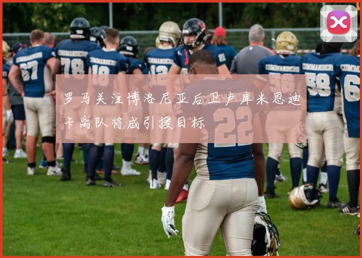 罗马关注博洛尼亚后卫卢库米恩迪卡离队将成引援目标