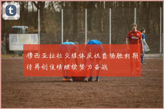 穆西亚拉社交媒体庆祝首场胜利期待再创佳绩继续努力奋战
