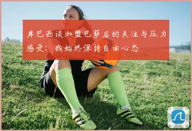 库巴西谈加盟巴萨后的关注与压力感受：我始终保持自由心态