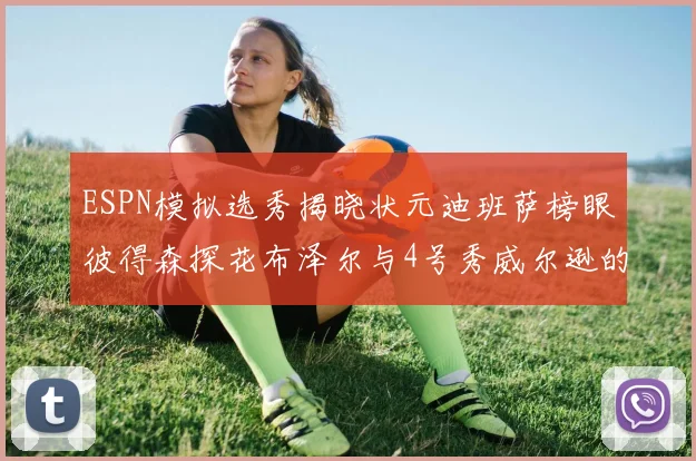 ESPN模拟选秀揭晓状元迪班萨榜眼彼得森探花布泽尔与4号秀威尔逊的精彩表现