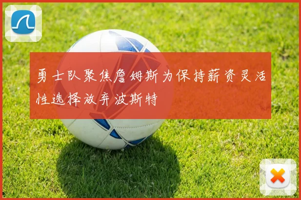 勇士队聚焦詹姆斯为保持薪资灵活性选择放弃波斯特