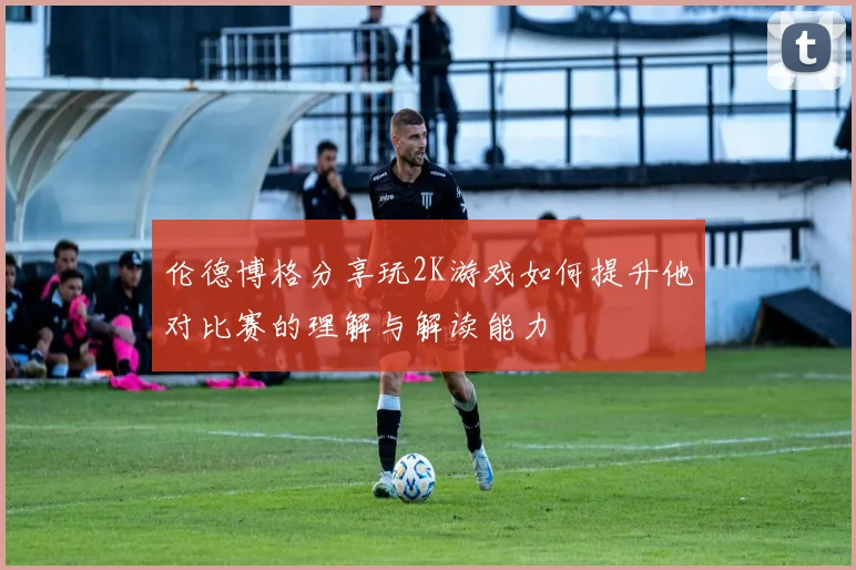 伦德博格分享玩2K游戏如何提升他对比赛的理解与解读能力
