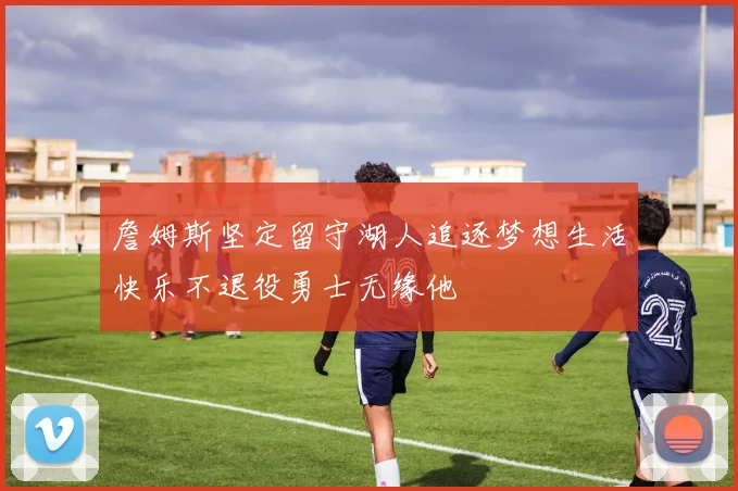詹姆斯坚定留守湖人追逐梦想生活快乐不退役勇士无缘他
