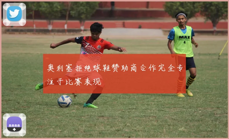 奥利塞拒绝球鞋赞助商合作完全专注于比赛表现