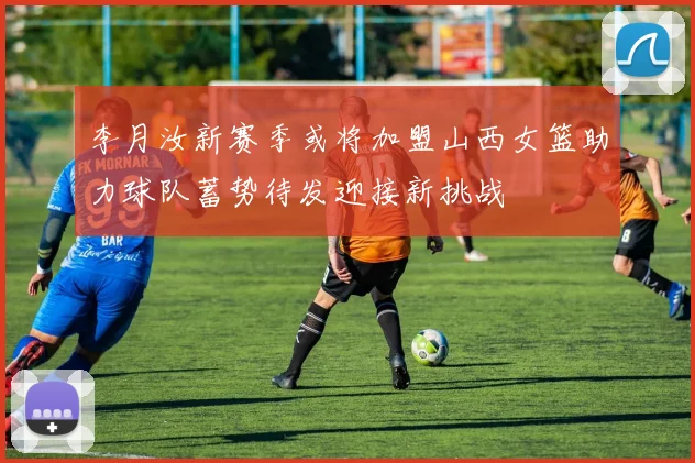 李月汝新赛季或将加盟山西女篮助力球队蓄势待发迎接新挑战
