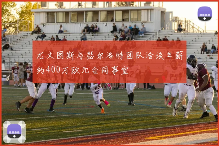 尤文图斯与瑟尔洛特团队洽谈年薪约400万欧元合同事宜