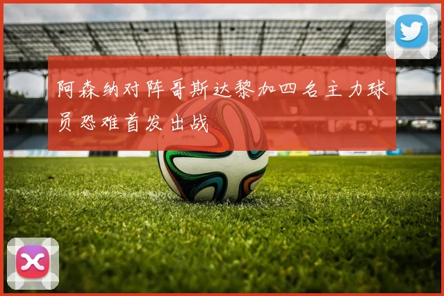 阿森纳对阵哥斯达黎加四名主力球员恐难首发出战