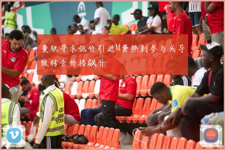 曼联寻求低价引进M费热刺参与或导致转会价格飙升