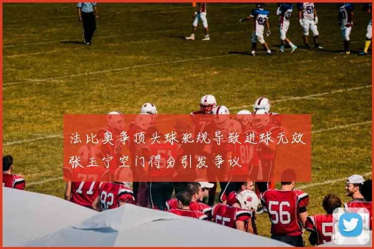 法比奥争顶头球犯规导致进球无效张玉宁空门得分引发争议