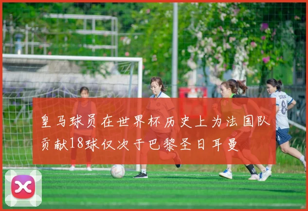 皇马球员在世界杯历史上为法国队贡献18球仅次于巴黎圣日耳曼
