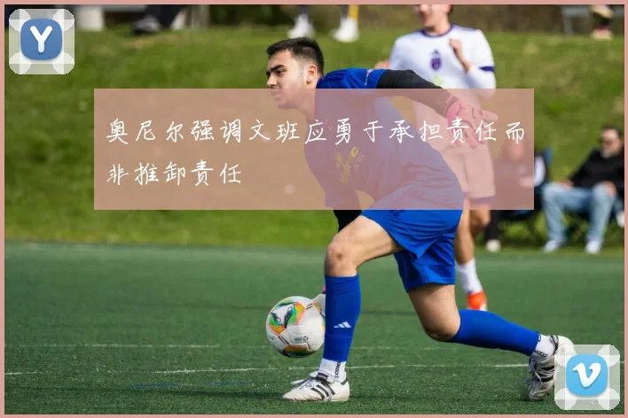 奥尼尔强调文班应勇于承担责任而非推卸责任