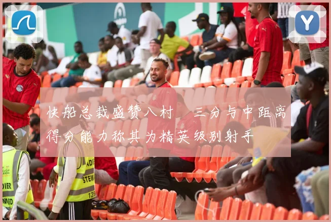 快船总裁盛赞八村塁三分与中距离得分能力称其为精英级别射手