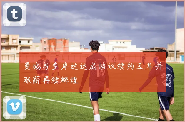 曼城与多库达达成协议续约五年并涨薪再续辉煌